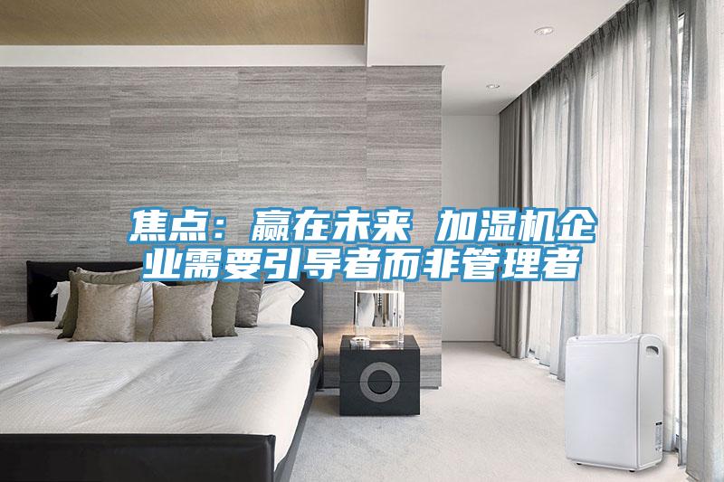 焦點(diǎn):贏在未來(lái) 加濕機(jī)企業(yè)需要引導(dǎo)者而非管理者