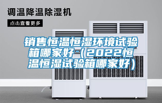 銷售恒溫恒濕環境試驗箱哪家好(2022恒溫恒濕試驗箱哪家好)